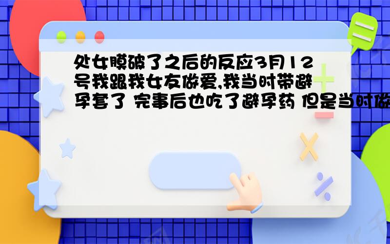 处女膜破了之后的反应3月12号我跟我女友做爱,我当时带避孕套了 完事后也吃了避孕药 但是当时做爱时 并没有流血 但她绝对是处女 可是 3月17号 我女友说她那儿流血了 但绝对不是月经 说她