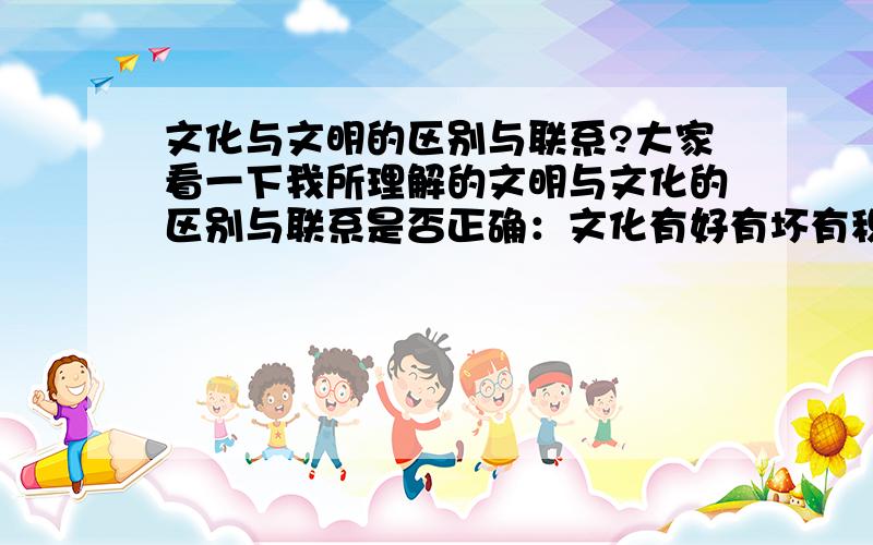 文化与文明的区别与联系?大家看一下我所理解的文明与文化的区别与联系是否正确：文化有好有坏有积极有消极之分,而文明则一定是文化当中积极的成果表现文明是文化历史性所沉淀出的