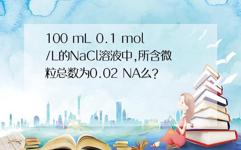 100 mL 0.1 mol/L的NaCl溶液中,所含微粒总数为0.02 NA么?