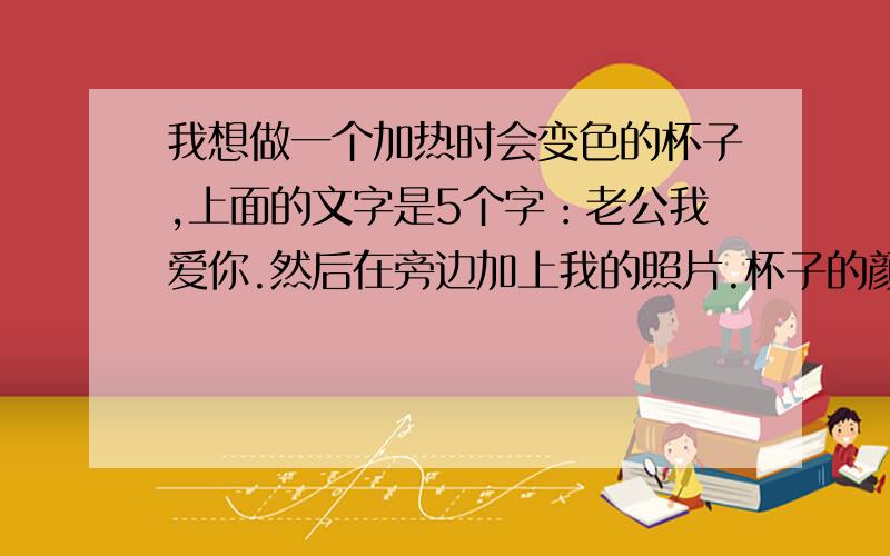 我想做一个加热时会变色的杯子,上面的文字是5个字：老公我爱你.然后在旁边加上我的照片.杯子的颜色...我想做一个加热时会变色的杯子,上面的文字是5个字：老公我爱你.然后在旁边加上我