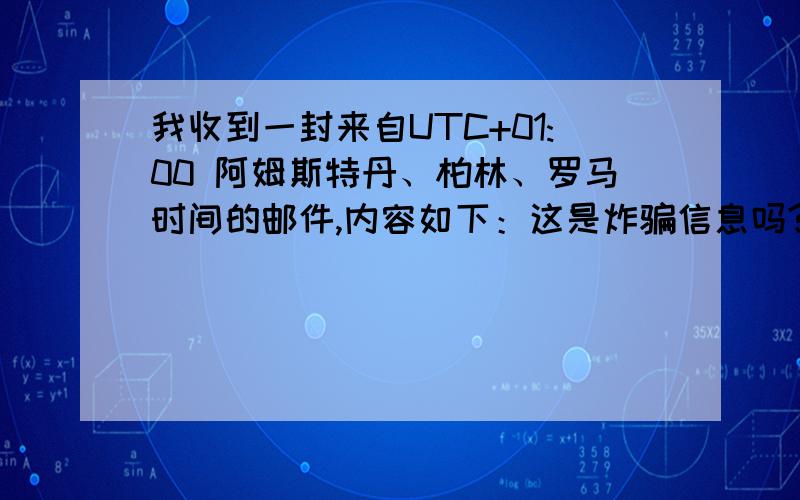 我收到一封来自UTC+01:00 阿姆斯特丹、柏林、罗马时间的邮件,内容如下：这是炸骗信息吗?My greetings to you and your family.I plead your forgiveness over my unconventional approach to you regarding this matter, it is with