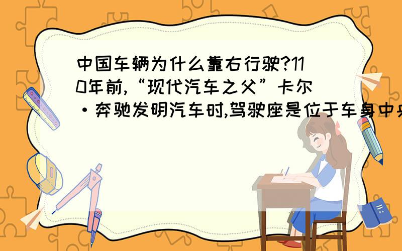 中国车辆为什么靠右行驶?110年前,“现代汽车之父”卡尔·奔驰发明汽车时,驾驶座是位于车身中央的.早期右驾右行依据人体工程学原理,90％以上的人习惯使用右手,为准确安全地使用排档和刹