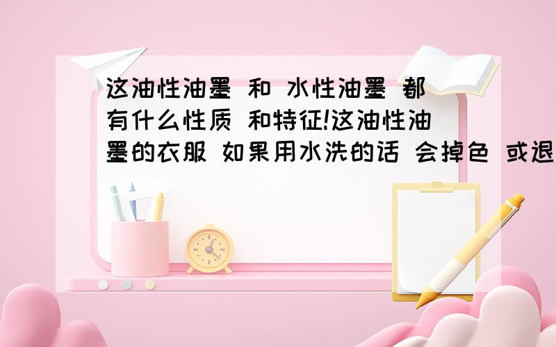 这油性油墨 和 水性油墨 都有什么性质 和特征!这油性油墨的衣服 如果用水洗的话 会掉色 或退色吗 是油性油墨好 还是 水性油墨 好点呢