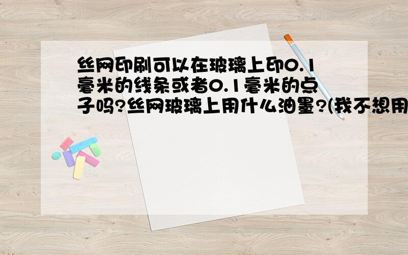 丝网印刷可以在玻璃上印0.1毫米的线条或者0.1毫米的点子吗?丝网玻璃上用什么油墨?(我不想用印后还要高温加热的哪种）.需要印很清晰的字或者图案,但最小点子必须至少0.1毫米.容易办到吗?