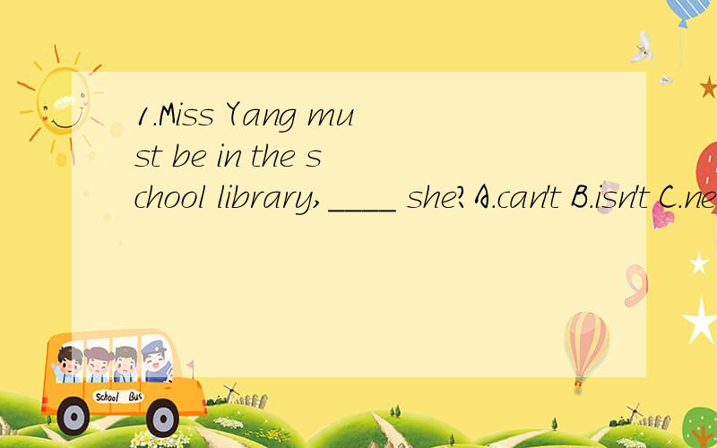 1.Miss Yang must be in the school library,____ she?A.can't B.isn't C.needn't D.doesn't2.I bought the dictionary ___ 15 yuan.A.with B.at C.in D.for3.______________is the top student in your class?A.Whom do you thinkB.Do you think whoC.Who do you think