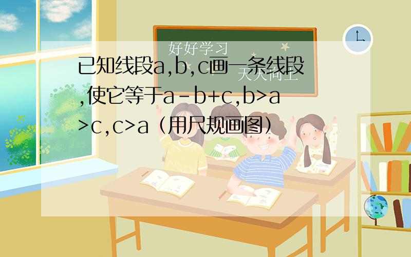 已知线段a,b,c画一条线段,使它等于a-b+c,b>a>c,c>a（用尺规画图）