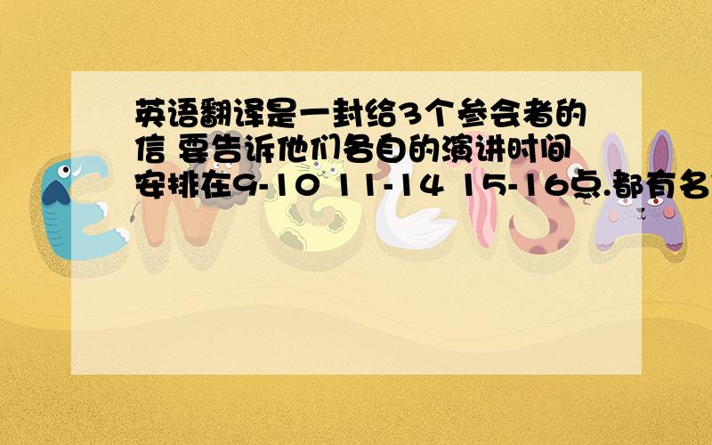 英语翻译是一封给3个参会者的信 要告诉他们各自的演讲时间安排在9-10 11-14 15-16点.都有名字啊,这里暂且以mr ABC代替我不知道应该怎么组织语句来表达.麻烦提供下样句 我想知道的怎么一次把