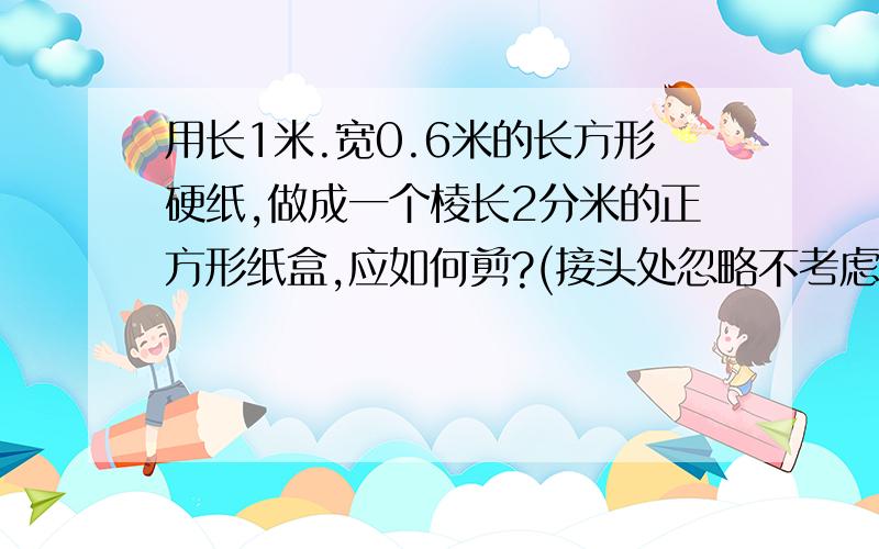 用长1米.宽0.6米的长方形硬纸,做成一个棱长2分米的正方形纸盒,应如何剪?(接头处忽略不考虑)按比列尺1：:10画在下面空白处,在图中用阴影部分表示要剪去的部分