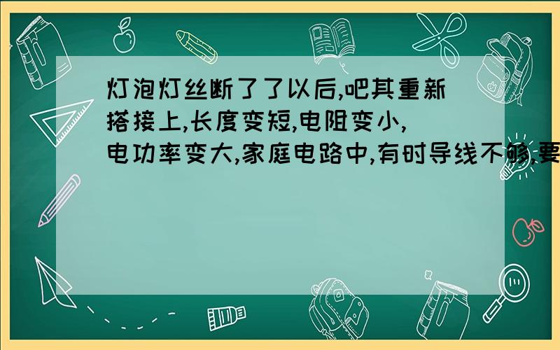 灯泡灯丝断了了以后,吧其重新搭接上,长度变短,电阻变小,电功率变大,家庭电路中,有时导线不够,要把导线连接起来,而接线处往往易发热,加速老化引起火灾,是因为接线处电阻变大,发热多,老