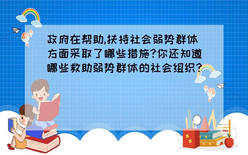 政府在帮助,扶持社会弱势群体方面采取了哪些措施?你还知道哪些救助弱势群体的社会组织?