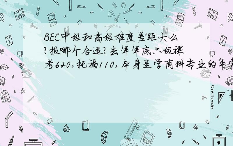 BEC中级和高级难度差距大么?报哪个合适?去年年底六级裸考620,托福110,本身是学商科专业的平常教科书也都是英文的,但是口语听力确实很久没有碰了,而且课业比较紧平常可能抽不出很多时间