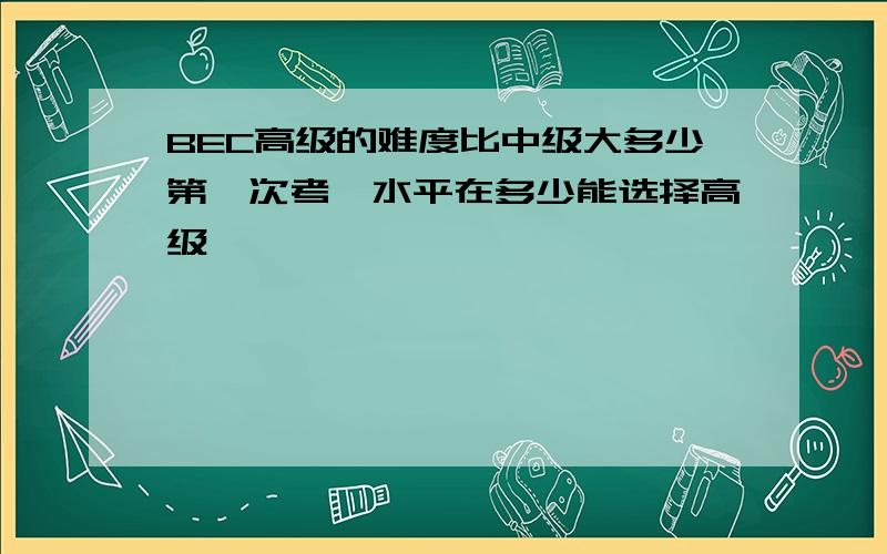 BEC高级的难度比中级大多少第一次考,水平在多少能选择高级