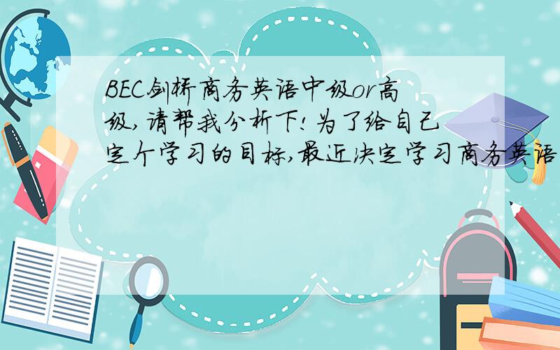 BEC剑桥商务英语中级or高级,请帮我分析下!为了给自己定个学习的目标,最近决定学习商务英语,但不知道自己适合中级还是高级,本人四级500多,六级493,12年考研英语72,口语比较薄弱,但对英语还