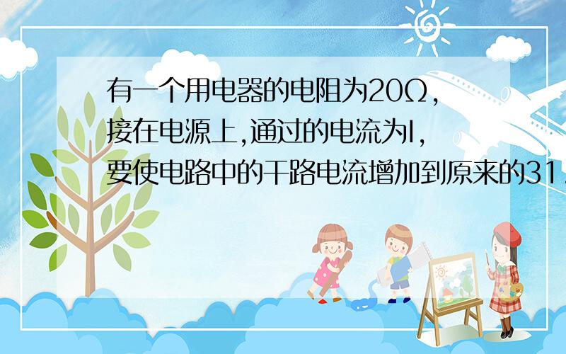 有一个用电器的电阻为20Ω,接在电源上,通过的电流为I,要使电路中的干路电流增加到原来的31.有一个用电器的电阻为20Ω,接在电源上,通过的电流为I,要使电路中的干路电流增加到原来的3倍,应