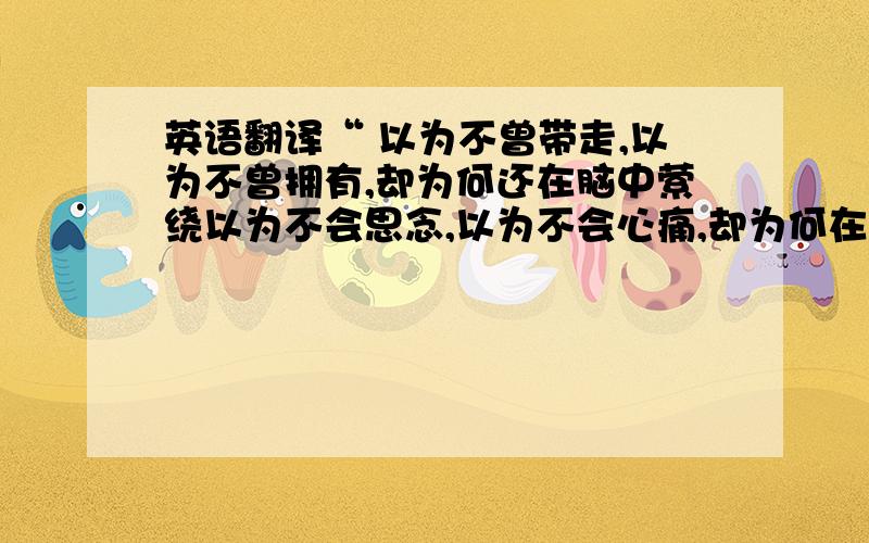 英语翻译“ 以为不曾带走,以为不曾拥有,却为何还在脑中萦绕以为不会思念,以为不会心痛,却为何在心中徘徊不曾拥有什么爱的奢望,只是你,早已占据了心田挥之不去,散之不尽,寻寻觅觅,却没