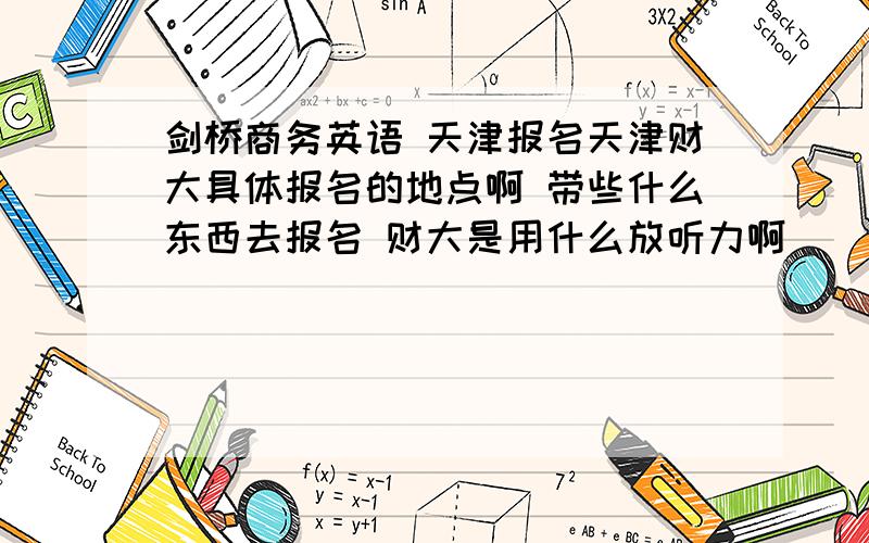 剑桥商务英语 天津报名天津财大具体报名的地点啊 带些什么东西去报名 财大是用什么放听力啊