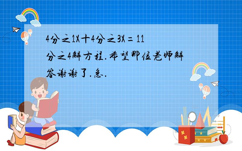 4分之1X十4分之3X=11分之4解方程.希望那位老师解答谢谢了.急.