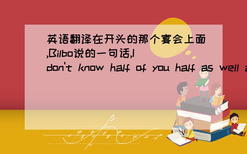 英语翻译在开头的那个宴会上面,Bilbo说的一句话,I don't know half of you half as well as I should like; and I like less than half of you half as well as you deserve.