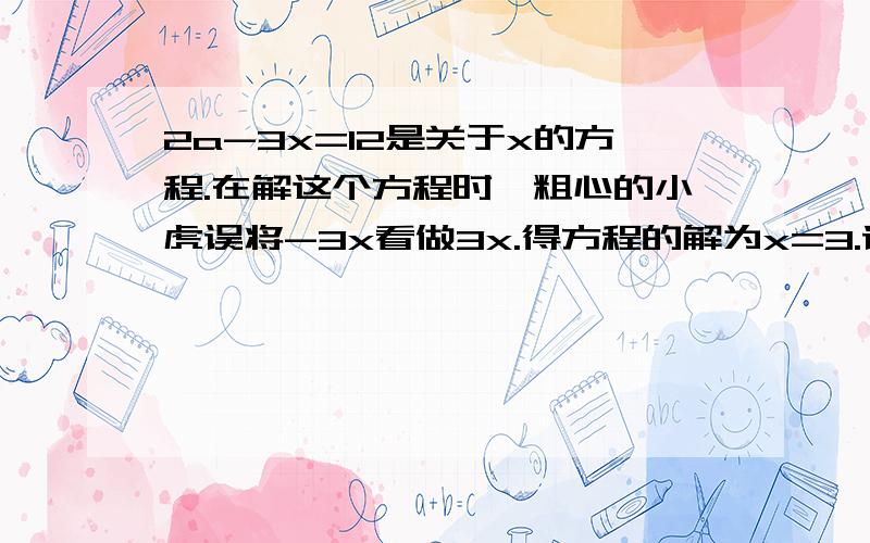 2a-3x=12是关于x的方程.在解这个方程时,粗心的小虎误将-3x看做3x.得方程的解为x=3.请你帮助小虎求出原方程的解.我要具体的步骤,要写“解：×××.”这样的形式