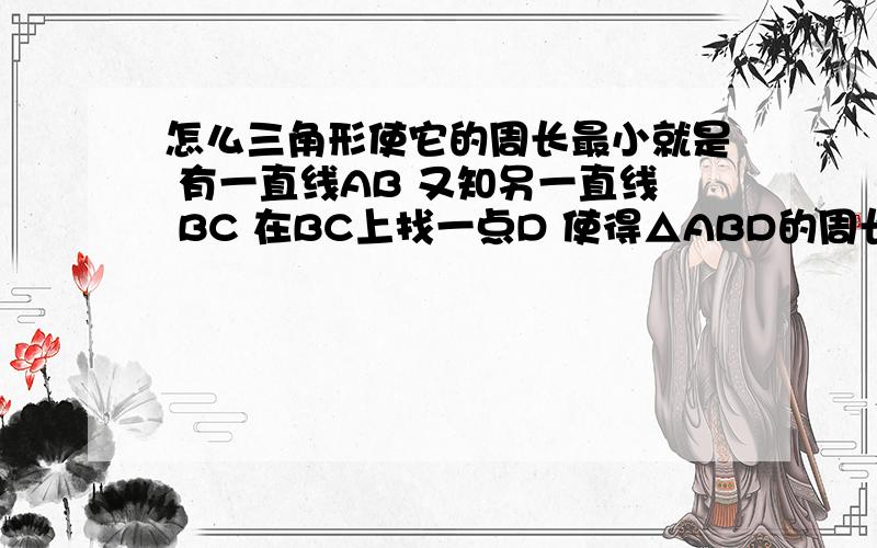 怎么三角形使它的周长最小就是 有一直线AB 又知另一直线 BC 在BC上找一点D 使得△ABD的周长最小