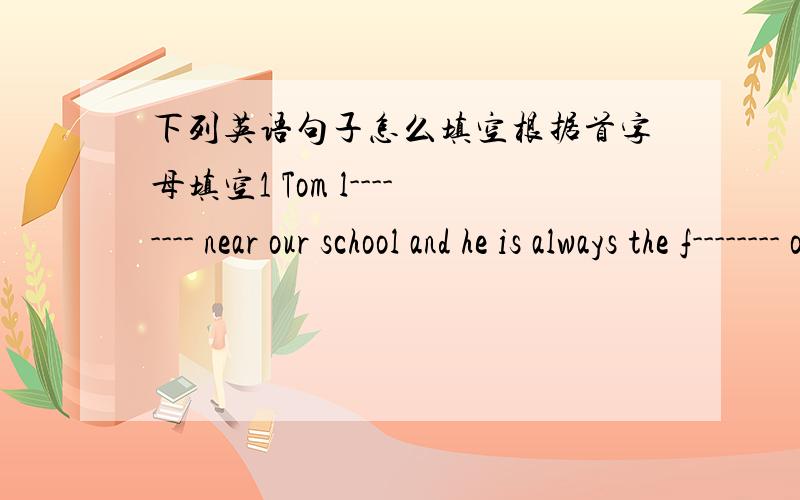 下列英语句子怎么填空根据首字母填空1 Tom l-------- near our school and he is always the f-------- one to get to school.2 We usually talk with him i-------- English.3 He is really a good player and often s-------- for our team.