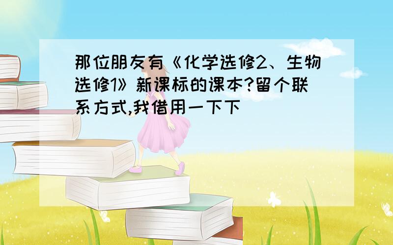 那位朋友有《化学选修2、生物选修1》新课标的课本?留个联系方式,我借用一下下