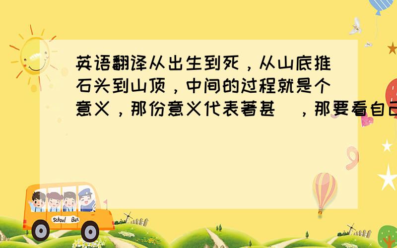 英语翻译从出生到死，从山底推石头到山顶，中间的过程就是个意义，那份意义代表著甚麼，那要看自己如何去享受那个过程 我是这麼认为的。