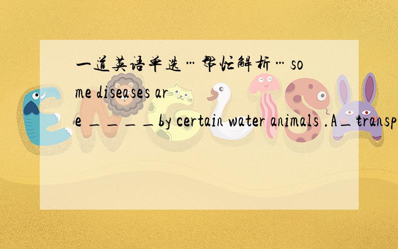 一道英语单选…帮忙解析…some diseases are ____by certain water animals .A_transplanted B_transformed C_transported D_transmitted