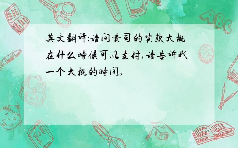 英文翻译：请问贵司的货款大概在什么时候可以支付,请告诉我一个大概的时间,