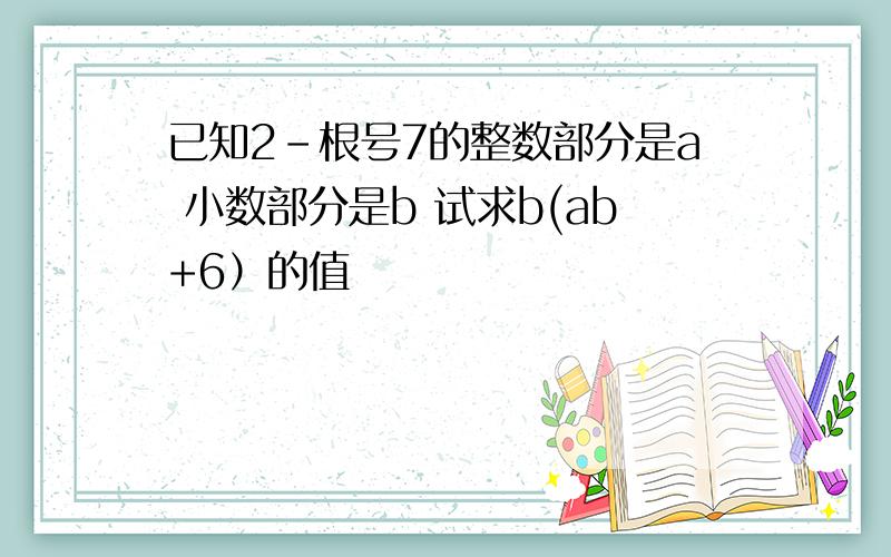 已知2-根号7的整数部分是a 小数部分是b 试求b(ab+6）的值