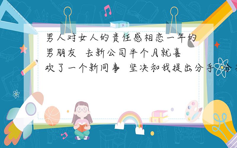 男人对女人的责任感相恋一年的男朋友  去新公司半个月就喜欢了一个新同事  坚决和我提出分手  分手两天后他们就在一起  三天后就带那女孩回家  这一年里我们感情很好 突然就分手了 我