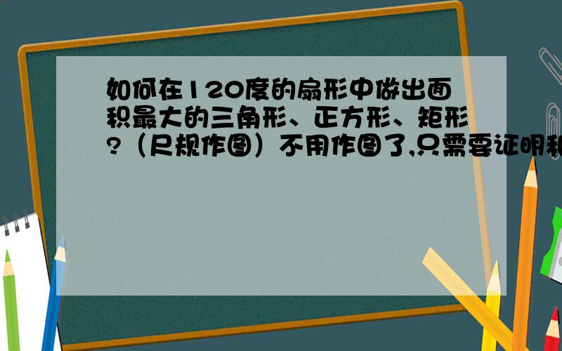 如何在120度的扇形中做出面积最大的三角形、正方形、矩形?（尺规作图）不用作图了,只需要证明和计算（要有图）