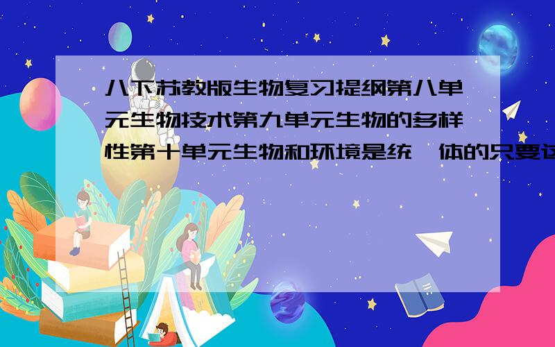 八下苏教版生物复习提纲第八单元生物技术第九单元生物的多样性第十单元生物和环境是统一体的只要这三个单元~`不要盲目复制粘贴~我只要的三个单元的,要完整~还有我要的是提纲~不要把