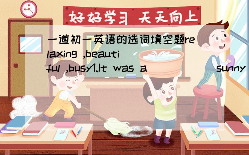 一道初一英语的选词填空题relaxing ,beautiful ,busy1.It was a _____ sunny day.We went to Central Park.2.We went to an expensive restaurant,but the food was ______.3.I like to walk along the beach.It is ______.