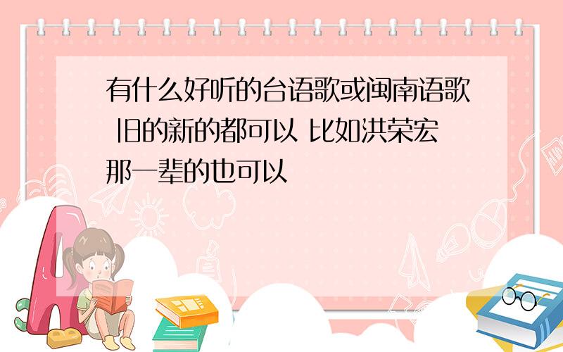 有什么好听的台语歌或闽南语歌 旧的新的都可以 比如洪荣宏那一辈的也可以