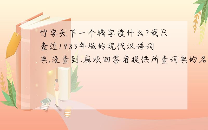 竹字头下一个钱字读什么?我只查过1983年版的现代汉语词典,没查到.麻烦回答者提供所查词典的名字,出版日期和出版社.或者别的有力引用证明.