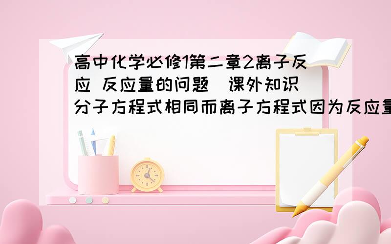 高中化学必修1第二章2离子反应 反应量的问题（课外知识）分子方程式相同而离子方程式因为反应量的不同而不同.请详细解释（附上例子）