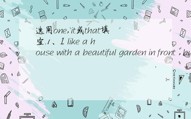 选用one,it或that填空.1、I like a house with a beautiful garden in front ,but I still haven't seen ＿.  2、I like living in the countryside because the weather here is better than ＿ in the city.