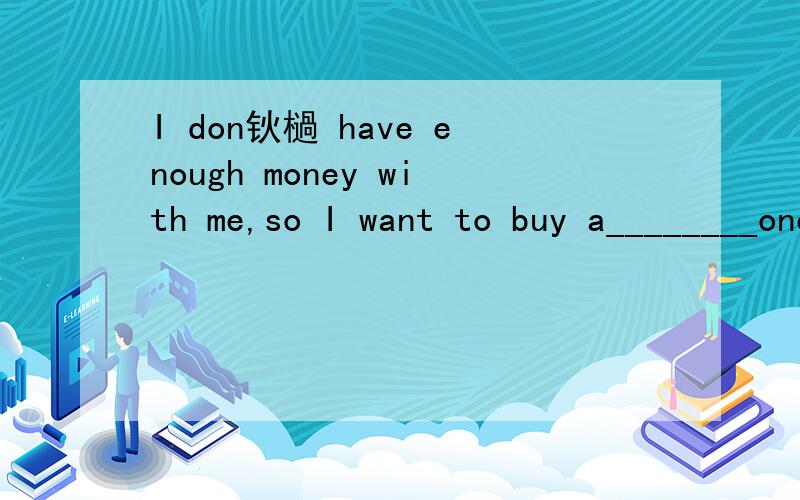 I don钬檛 have enough money with me,so I want to buy a________oneA.less expensive B.more less expensive C.more expensive D.less more expensive