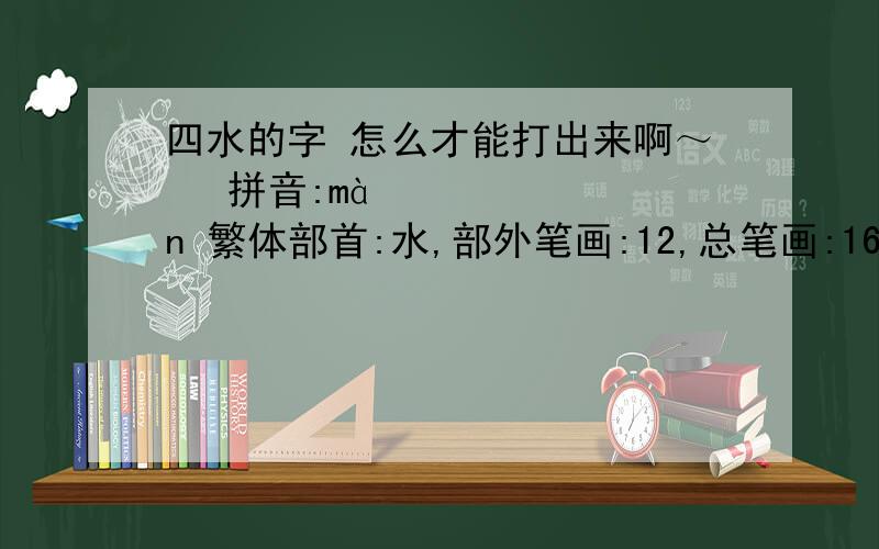 四水的字 怎么才能打出来啊～㵘 拼音:màn 繁体部首:水,部外笔画:12,总笔画:16 五笔86&98:IIII 仓颉:EEEE 笔顺编号:2534253425342534 四角号码:12992 UniCode:CJK 统一汉字扩充-A U+3D58 English 怎样才能打