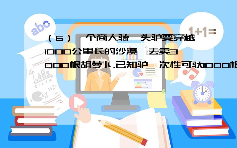 （6）一个商人骑一头驴要穿越1000公里长的沙漠,去卖3000根胡萝卜.已知驴一次性可驮1000根胡萝卜,但每走但每走1公里又要吃掉1根胡萝卜.问：商人最多可卖出多少胡萝卜?