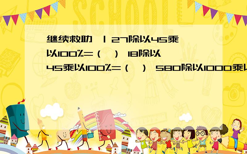 继续救助、| 27除以45乘以100%=（ ） 18除以45乘以100%=（ ） 580除以1000乘以100%=（ ）