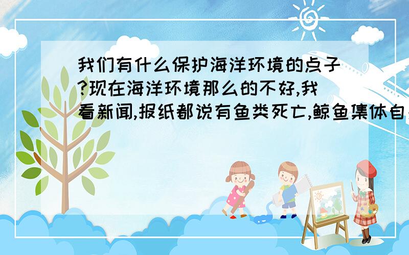 我们有什么保护海洋环境的点子?现在海洋环境那么的不好,我看新闻,报纸都说有鱼类死亡,鲸鱼集体自杀等等~