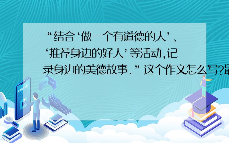 “结合‘做一个有道德的人’、‘推荐身边的好人’等活动,记录身边的美德故事.”这个作文怎么写?最好是自己编写的真实事例,700字以上是最好.（急需!请赶快!）（最好不要抄袭）