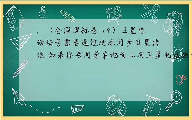 ．（全国课标卷-19）卫星电话信号需要通过地球同步卫星传送.如果你与同学在地面上用卫星电话通话,则从你发出信号至对方接收到信号所需最短时间最接近于（可能用到的数据：月球绕地