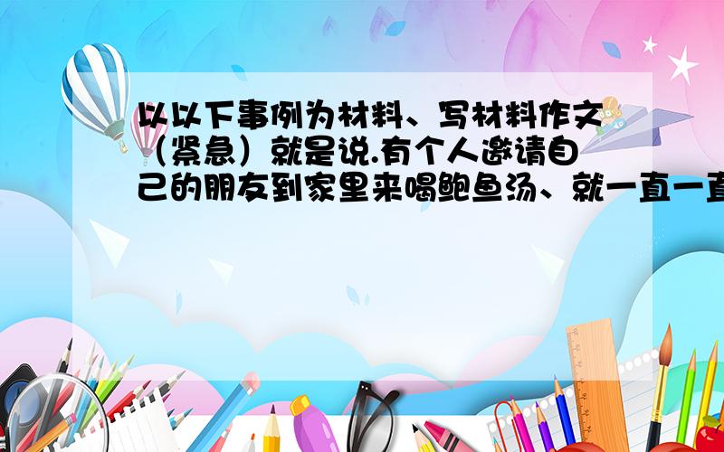 以以下事例为材料、写材料作文（紧急）就是说.有个人邀请自己的朋友到家里来喝鲍鱼汤、就一直一直喝.别人喝不下去了.还要叫别人喝.结果他朋友走的时候就说.下次再也不要去他家了.以