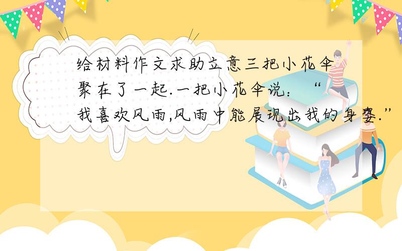 给材料作文求助立意三把小花伞聚在了一起.一把小花伞说：“我喜欢风雨,风雨中能展现出我的身姿.”另一把小花伞说：“我喜欢太阳,太阳下我能给别人一片阴凉.”第三把小花伞说：“你