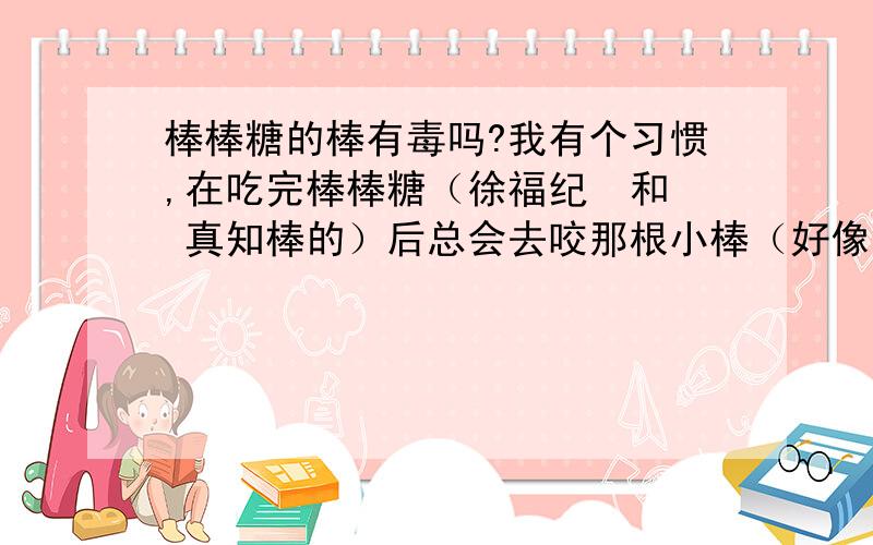 棒棒糖的棒有毒吗?我有个习惯,在吃完棒棒糖（徐福纪  和 真知棒的）后总会去咬那根小棒（好像是塑料的）,那根小棒会有毒吗 ?首先先谢谢各位的回答,这让我安心许多,然后,我再问问那棒