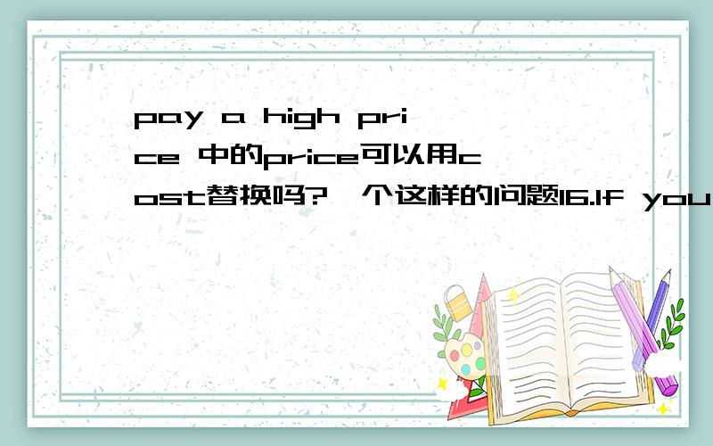 pay a high price 中的price可以用cost替换吗?一个这样的问题16.If you won’t listen to me,you willpay a high ___ for what you’ve done.A.cost B.price C.salary D.wage答案选的是B 为什么不可以选A呢?我在英文六用功用字