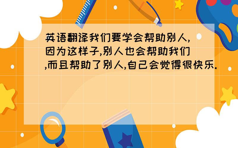 英语翻译我们要学会帮助别人,因为这样子,别人也会帮助我们,而且帮助了别人,自己会觉得很快乐.